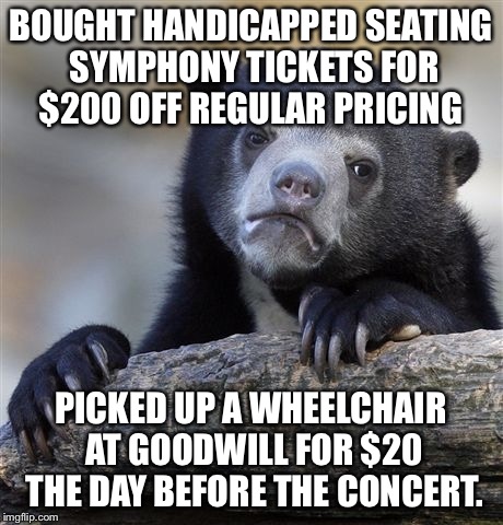 Confession Bear Meme | BOUGHT HANDICAPPED SEATING SYMPHONY TICKETS FOR $200 OFF REGULAR PRICING; PICKED UP A WHEELCHAIR AT GOODWILL FOR $20 THE DAY BEFORE THE CONCERT. | image tagged in memes,confession bear | made w/ Imgflip meme maker