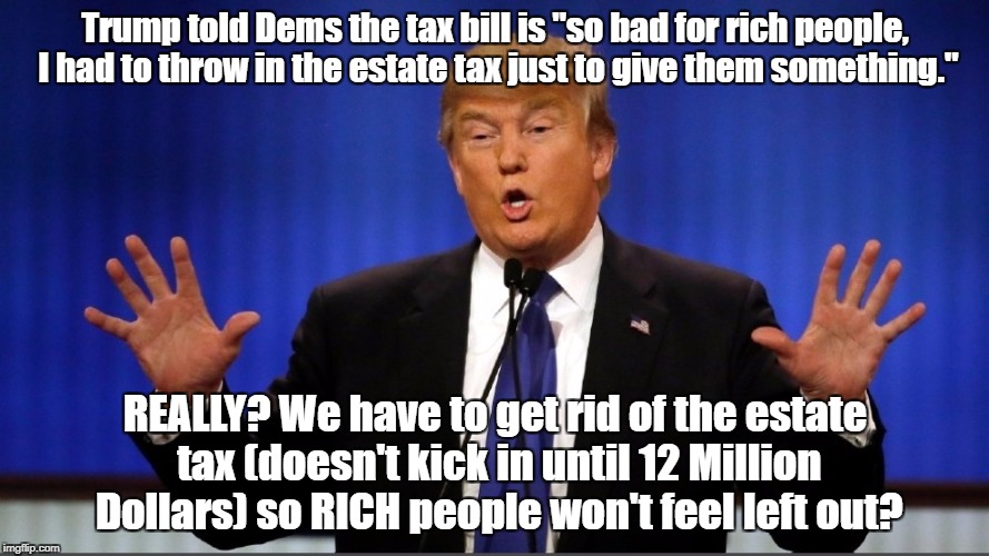 Trump told Dems the tax bill is "so bad for rich people, I had to throw in the estate tax just to give them something."; REALLY? We have to get rid of the estate tax (doesn't kick in until 12 Million Dollars) so RICH people won't feel left out? | image tagged in taxes,impeach trump,trump impeachment | made w/ Imgflip meme maker