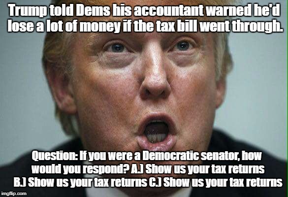 Trump told Dems his accountant warned he'd lose a lot of money if the tax bill went through. Question: If you were a Democratic senator, how would you respond?
A.) Show us your tax returns B.) Show us your tax returns C.) Show us your tax returns | image tagged in taxes,impeach trump,trump impeachment | made w/ Imgflip meme maker