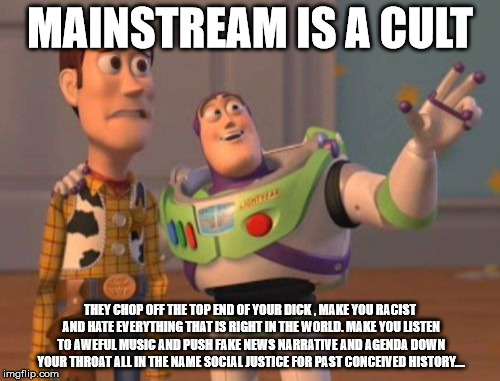 X, X Everywhere Meme | MAINSTREAM IS A CULT; THEY CHOP OFF THE TOP END OF YOUR DICK , MAKE YOU RACIST AND HATE EVERYTHING THAT IS RIGHT IN THE WORLD. MAKE YOU LISTEN TO AWEFUL MUSIC AND PUSH FAKE NEWS NARRATIVE AND AGENDA DOWN YOUR THROAT ALL IN THE NAME SOCIAL JUSTICE FOR PAST CONCEIVED HISTORY.... | image tagged in memes,x x everywhere | made w/ Imgflip meme maker