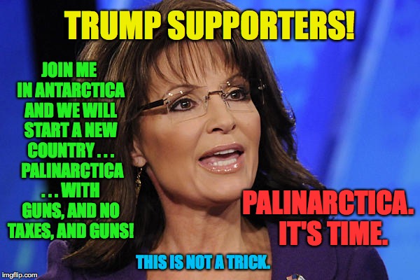 Palinarctica.  It's time. | TRUMP SUPPORTERS! JOIN ME IN ANTARCTICA AND WE WILL START A NEW COUNTRY . . .  PALINARCTICA . . . WITH GUNS, AND NO TAXES, AND GUNS! PALINARCTICA.  IT'S TIME. THIS IS NOT A TRICK. | image tagged in sarah palin smile,palinarctica,memes,sarah palin | made w/ Imgflip meme maker