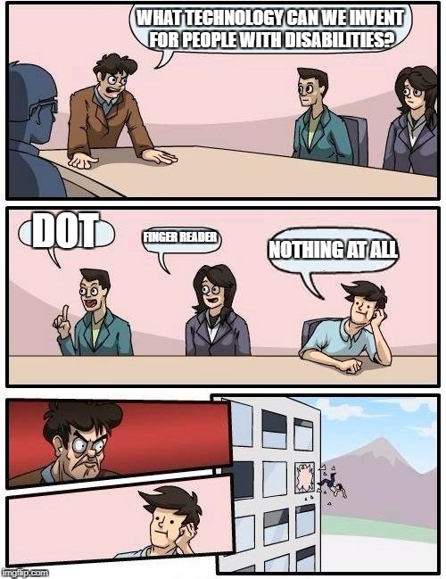 Boardroom Meeting Suggestion | WHAT TECHNOLOGY CAN WE INVENT FOR PEOPLE WITH DISABILITIES? DOT; FINGER READER; NOTHING AT ALL | image tagged in memes,boardroom meeting suggestion | made w/ Imgflip meme maker