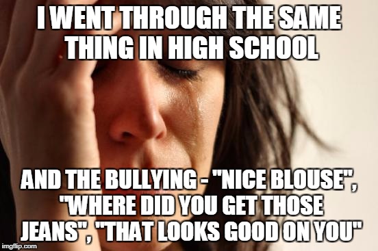 First World Problems Meme | I WENT THROUGH THE SAME THING IN HIGH SCHOOL AND THE BULLYING - "NICE BLOUSE", "WHERE DID YOU GET THOSE JEANS", "THAT LOOKS GOOD ON YOU" | image tagged in memes,first world problems | made w/ Imgflip meme maker