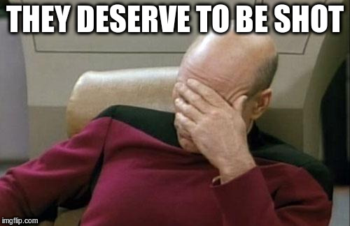 Captain Picard Facepalm Meme | THEY DESERVE TO BE SHOT | image tagged in memes,captain picard facepalm | made w/ Imgflip meme maker