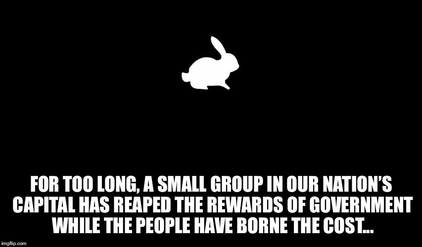 Follow The White Rabbit | FOR TOO LONG, A SMALL GROUP IN OUR NATION’S CAPITAL HAS REAPED THE REWARDS OF GOVERNMENT WHILE THE PEOPLE HAVE BORNE THE COST... | image tagged in follow the white rabbit | made w/ Imgflip meme maker