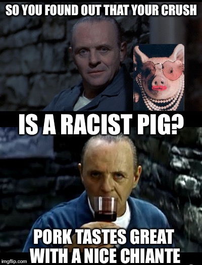 A good meal always helps heal a broken heart... | SO YOU FOUND OUT THAT YOUR CRUSH; IS A RACIST PIG? PORK TASTES GREAT WITH A NICE CHIANTE | image tagged in hannibal lecter,racist,that's racist,pork,pigs | made w/ Imgflip meme maker