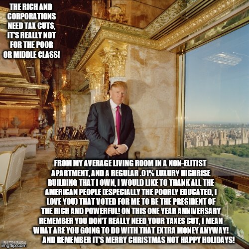 OnThis Holiday Season(There I Said It)
The trump GivesHis TakeOn TaxCutsForTheRich & Corporations InHis "Average Joe" Apartment! | THE RICH AND CORPORATIONS NEED TAX CUTS, IT'S REALLY NOT FOR THE POOR OR MIDDLE CLASS! FROM MY AVERAGE LIVING ROOM IN A NON-ELITIST APARTMENT, AND A REGULAR .01% LUXURY HIGHRISE BUILDING THAT I OWN, I WOULD LIKE TO THANK ALL THE AMERICAN PEOPLE (ESPECIALLY THE POORLY EDUCATED, I LOVE YOU) THAT VOTED FOR ME TO BE THE PRESIDENT OF THE RICH AND POWERFUL! ON THIS ONE YEAR ANNIVERSARY REMEMBER YOU DON'T REALLY NEED YOUR TAXES CUT, I MEAN WHAT ARE YOU GOING TO DO WITH THAT EXTRA MONEY ANYWAY!            AND REMEMBER IT'S MERRY CHRISTMAS NOT HAPPY HOLIDAYS! | image tagged in trump lies,tax cuts for the rich,tax cuts for corporations,tax cuts,cut cut cut act,average joe and poor lose on trump tax cuts | made w/ Imgflip meme maker