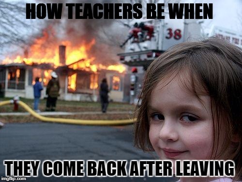 Disaster Girl Meme | HOW TEACHERS BE WHEN; THEY COME BACK AFTER LEAVING | image tagged in memes,disaster girl | made w/ Imgflip meme maker