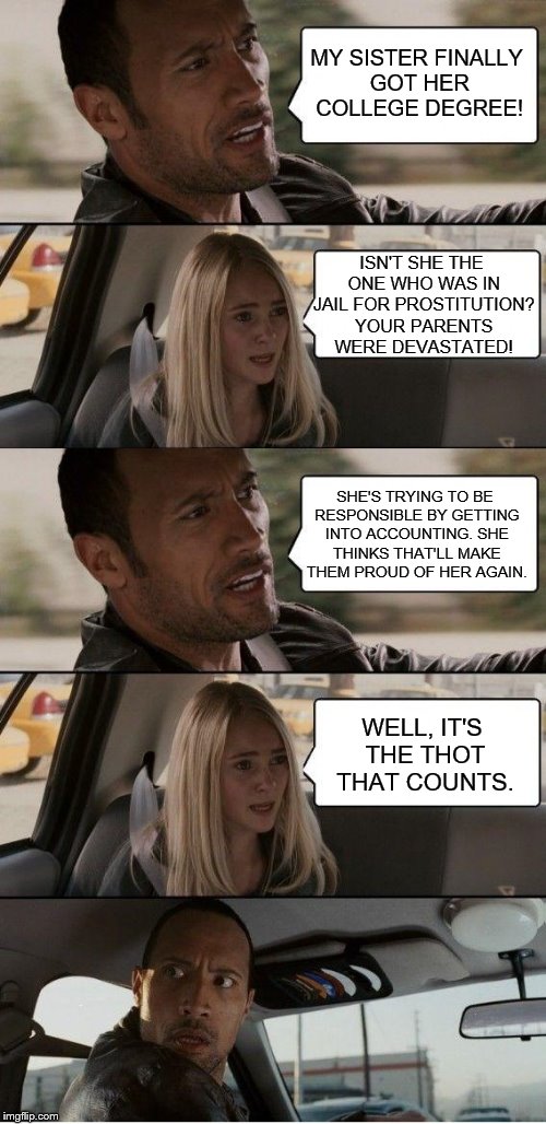 The Rock Driving | MY SISTER FINALLY GOT HER COLLEGE DEGREE! ISN'T SHE THE ONE WHO WAS IN JAIL FOR PROSTITUTION? YOUR PARENTS WERE DEVASTATED! SHE'S TRYING TO BE RESPONSIBLE BY GETTING INTO ACCOUNTING. SHE THINKS THAT'LL MAKE THEM PROUD OF HER AGAIN. WELL, IT'S THE THOT THAT COUNTS. | image tagged in the rock driving extended,the rock driving,memes,thots | made w/ Imgflip meme maker