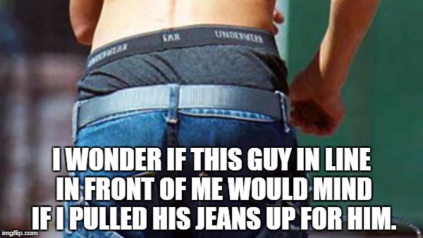 I WONDER IF THIS GUY IN LINE IN FRONT OF ME WOULD MIND IF I PULLED HIS JEANS UP FOR HIM. | image tagged in funny,funny memes,memes,gangsta,sagging,sagging pants | made w/ Imgflip meme maker