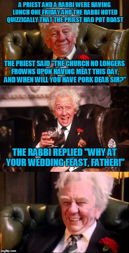 and thus another theological question solved over a meal | A PRIEST AND A RABBI WERE HAVING LUNCH ONE FRIDAY AND THE RABBI NOTED QUIZZICALLY THAT THE PRIEST HAD POT ROAST; THE PRIEST SAID "THE CHURCH NO LONGERS FROWNS UPON HAVING MEAT THIS DAY, AND WHEN WILL YOU HAVE PORK DEAR SIR?"; THE RABBI REPLIED "WHY AT YOUR WEDDING FEAST, FATHER!" | image tagged in drinking englishman,memes,priest,rabbi,religion | made w/ Imgflip meme maker