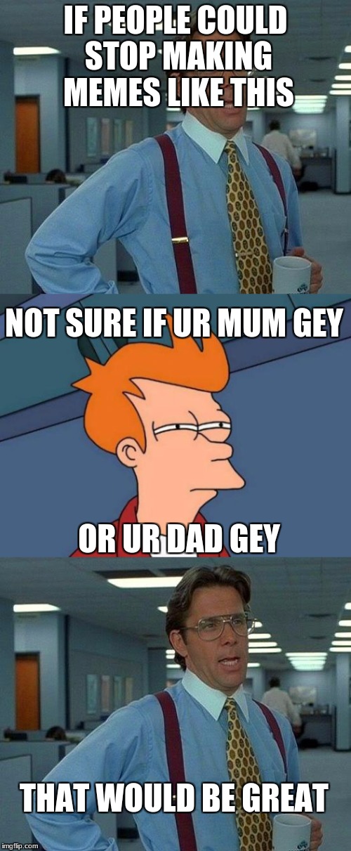 Thanks memesquadxxx | IF PEOPLE COULD STOP MAKING MEMES LIKE THIS; NOT SURE IF UR MUM GEY; OR UR DAD GEY; THAT WOULD BE GREAT | image tagged in dumb,i stole the middle meme,memesquadxxx,please do that | made w/ Imgflip meme maker