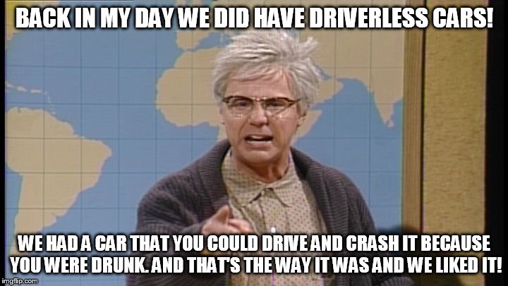 Dana Carvey grumpy old man | BACK IN MY DAY WE DID HAVE DRIVERLESS CARS! WE HAD A CAR THAT YOU COULD DRIVE AND CRASH IT BECAUSE YOU WERE DRUNK. AND THAT'S THE WAY IT WAS AND WE LIKED IT! | image tagged in dana carvey grumpy old man | made w/ Imgflip meme maker