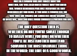 Love | JUST AS A WOMAN WILL NOT FORGET HOW YOU HURT HER, SHE WILL ALSO NEVER FORGET HOW YOU LOVED HER. WOMEN REMEMBER PAIN JUST AS VIVIDLY AS THEY REMEMBER JOY AND BLISS. IF YOU MAKE A WOMAN FEEL THE WAY THAT SHE WISHES SHE COULD FEEL EVERY SECOND OF EVERY DAY, THEN YOU HAVE FOUND YOURSELF A PARTNER FOR LIFE. THE ONLY QUESTION THEN IS WHETHER OR NOT YOU’RE SMART ENOUGH TO REALIZE WHAT YOU HAVE OR WHETHER YOU’LL BE JUST ANOTHER IDIOT AND SQUANDER THE MOST VALUABLE THING IN THE WORLD: THE LOVE OF A GOOD WOMAN. | image tagged in love | made w/ Imgflip meme maker