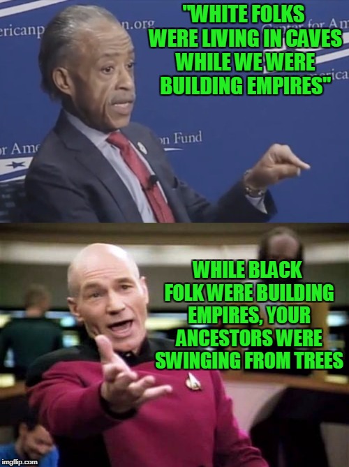 I would like to see the results of his DNA test. | "WHITE FOLKS WERE LIVING IN CAVES WHILE WE WERE BUILDING EMPIRES"; WHILE BLACK FOLK WERE BUILDING EMPIRES, YOUR ANCESTORS WERE SWINGING FROM TREES | image tagged in al sharpton racist | made w/ Imgflip meme maker
