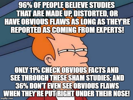 Futurama Fry | 96% OF PEOPLE BELIEVE STUDIES THAT ARE MADE UP, DISTORTED, OR HAVE OBVIOUS FLAWS AS LONG AS THEY'RE REPORTED AS COMING FROM EXPERTS! ONLY 11% CHECK OBVIOUS FACTS AND SEE THROUGH THESE SHAM STUDIES; AND 36% DON'T EVEN SEE OBVIOUS FLAWS WHEN THEY'RE PUT RIGHT UNDER THEIR NOSE! | image tagged in memes,futurama fry | made w/ Imgflip meme maker
