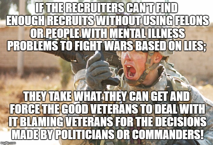 US Army Soldier yelling radio iraq war | IF THE RECRUITERS CAN'T FIND ENOUGH RECRUITS WITHOUT USING FELONS OR PEOPLE WITH MENTAL ILLNESS PROBLEMS TO FIGHT WARS BASED ON LIES;; THEY TAKE WHAT THEY CAN GET AND FORCE THE GOOD VETERANS TO DEAL WITH IT BLAMING VETERANS FOR THE DECISIONS MADE BY POLITICIANS OR COMMANDERS! | image tagged in us army soldier yelling radio iraq war | made w/ Imgflip meme maker