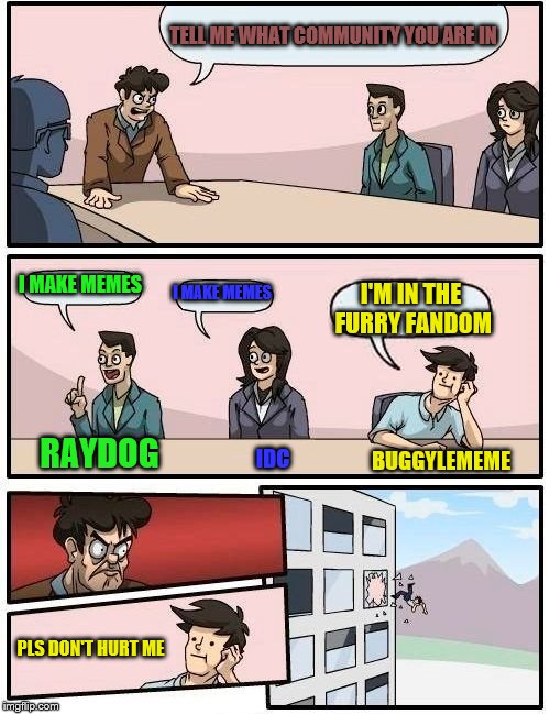 Yes... I HAS ANNOUNCED IT, I AM FURRY FAN! I don't have a fursuit yet BTW | TELL ME WHAT COMMUNITY YOU ARE IN; I MAKE MEMES; I MAKE MEMES; I'M IN THE FURRY FANDOM; RAYDOG; IDC; BUGGYLEMEME; PLS DON'T HURT ME | image tagged in memes,boardroom meeting suggestion,furry,afurryvineadaykeepsthedoctoraway | made w/ Imgflip meme maker