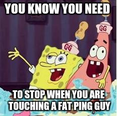 drunk spongbob | YOU KNOW YOU NEED; TO STOP WHEN YOU ARE TOUCHING A FAT PING GUY | image tagged in drunk spongbob | made w/ Imgflip meme maker