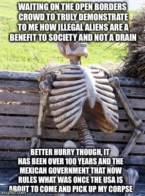 Waiting Skeleton Meme | WAITING ON THE OPEN BORDERS CROWD TO TRULY DEMONSTRATE TO ME HOW ILLEGAL ALIENS ARE A BENEFIT TO SOCIETY AND NOT A DRAIN; BETTER HURRY THOUGH, IT HAS BEEN OVER 100 YEARS AND THE MEXICAN GOVERNMENT THAT NOW RULES WHAT WAS ONCE THE USA IS ABOUT TO COME AND PICK UP MY CORPSE | image tagged in memes,waiting skeleton,illegal aliens,mexico,stupid liberals,open borders | made w/ Imgflip meme maker