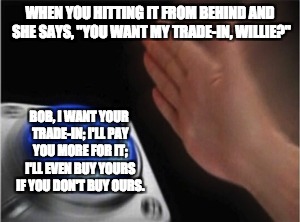 Blank Nut Button Meme | WHEN YOU HITTING IT FROM BEHIND AND SHE SAYS, "YOU WANT MY TRADE-IN, WILLIE?"; BOB, I WANT YOUR TRADE-IN; I'LL PAY YOU MORE FOR IT; I'LL EVEN BUY YOURS IF YOU DON'T BUY OURS. | image tagged in blank nut button | made w/ Imgflip meme maker