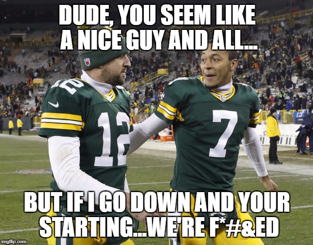Hundley and Rodg | DUDE, YOU SEEM LIKE A NICE GUY AND ALL... BUT IF I GO DOWN AND YOUR STARTING...WE'RE F*#&ED | image tagged in aaron rodgers,brett hundley,packers suck,nfl memes,fantasy football,funny memes | made w/ Imgflip meme maker