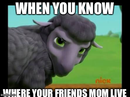 WHEN YOU KNOW; WHERE YOUR FRIENDS MOM LIVE | image tagged in black sheep,moms | made w/ Imgflip meme maker