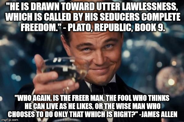 "Wherein they think it strange that ye run not with them to the same excess of riot, speaking evil of you" 1 Peter 4:4 | "HE IS DRAWN TOWARD UTTER LAWLESSNESS, WHICH IS CALLED BY HIS SEDUCERS COMPLETE FREEDOM." - PLATO, REPUBLIC, BOOK 9. "WHO AGAIN, IS THE FREER MAN, THE FOOL WHO THINKS HE CAN LIVE AS HE LIKES, OR THE WISE MAN WHO CHOOSES TO DO ONLY THAT WHICH IS RIGHT?" -JAMES ALLEN | image tagged in memes,leonardo dicaprio cheers,bible,plato | made w/ Imgflip meme maker