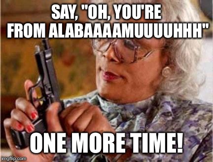 Madea | SAY, "OH, YOU'RE FROM ALABAAAAMUUUUHHH"; ONE MORE TIME! | image tagged in madea | made w/ Imgflip meme maker