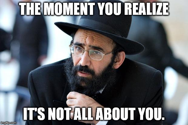 Jew | THE MOMENT YOU REALIZE; IT'S NOT ALL ABOUT YOU. | image tagged in jew | made w/ Imgflip meme maker