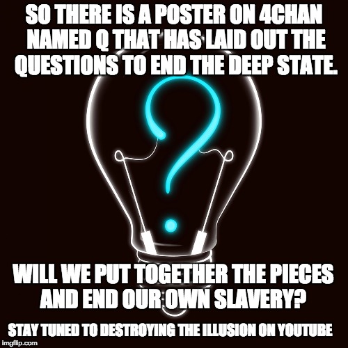 SO THERE IS A POSTER ON 4CHAN NAMED Q THAT HAS LAID OUT THE QUESTIONS TO END THE DEEP STATE. WILL WE PUT TOGETHER THE PIECES AND END OUR OWN SLAVERY? STAY TUNED TO DESTROYING THE ILLUSION ON YOUTUBE | image tagged in q tip time | made w/ Imgflip meme maker