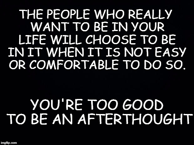 Black background | THE PEOPLE WHO REALLY WANT TO BE IN YOUR LIFE WILL CHOOSE TO BE IN IT WHEN IT IS NOT EASY OR COMFORTABLE TO DO SO. YOU'RE TOO GOOD TO BE AN AFTERTHOUGHT | image tagged in black background | made w/ Imgflip meme maker