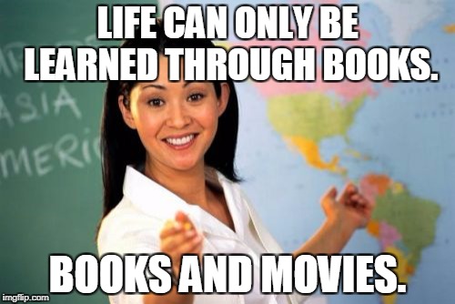 Unhelpful High School Teacher Meme | LIFE CAN ONLY BE LEARNED THROUGH BOOKS. BOOKS AND MOVIES. | image tagged in memes,unhelpful high school teacher | made w/ Imgflip meme maker