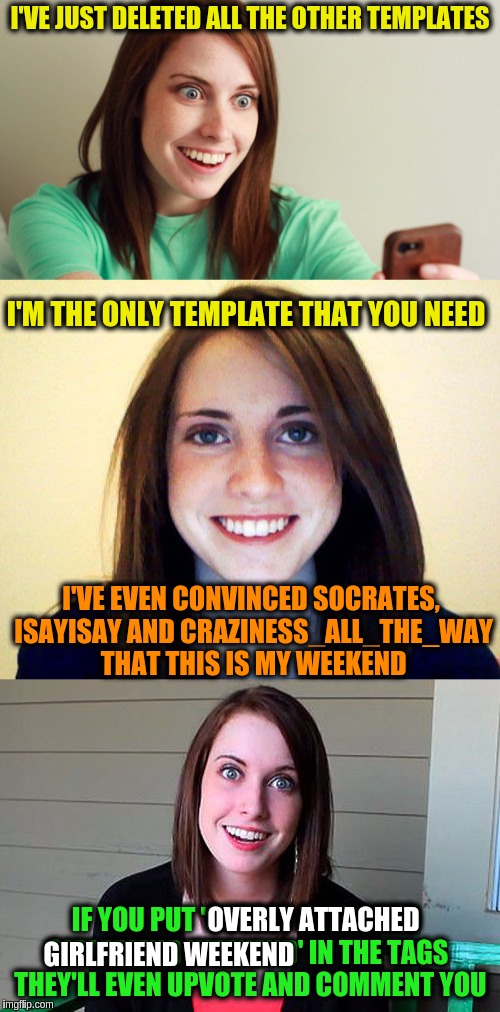 Announcing Overly Attached Girlfriend Weekend, a Socrates, isayisay and Craziness_all_the_way event on Nov 10-12th. | I'VE JUST DELETED ALL THE OTHER TEMPLATES; I'M THE ONLY TEMPLATE THAT YOU NEED; I'VE EVEN CONVINCED SOCRATES, ISAYISAY AND CRAZINESS_ALL_THE_WAY THAT THIS IS MY WEEKEND; OVERLY ATTACHED; IF YOU PUT 'OVERLY ATTACHED GIRLFRIEND WEEKEND' IN THE TAGS 
THEY'LL EVEN UPVOTE AND COMMENT YOU; GIRLFRIEND WEEKEND | image tagged in memes,theme week,overly attached girlfriend,overly attached girlfriend weekend,announcement,funny | made w/ Imgflip meme maker