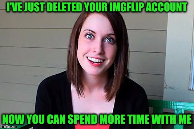 Overly Attached Girlfriend Weekend, a Socrates, isayisay and Craziness_all_the_way event on Nov 10-12th. |  I'VE JUST DELETED YOUR IMGFLIP ACCOUNT; NOW YOU CAN SPEND MORE TIME WITH ME | image tagged in memes,funny,overly attached girlfriend,overly attached girlfriend weekend,deleted accounts,imgflip users | made w/ Imgflip meme maker