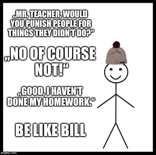 Be Like Bill Meme | „MR. TEACHER, WOULD YOU PUNISH PEOPLE FOR THINGS THEY DIDN’T DO?“; „NO OF COURSE NOT!“; „GOOD, I HAVEN’T DONE MY HOMEWORK.“; BE LIKE BILL | image tagged in memes,be like bill | made w/ Imgflip meme maker