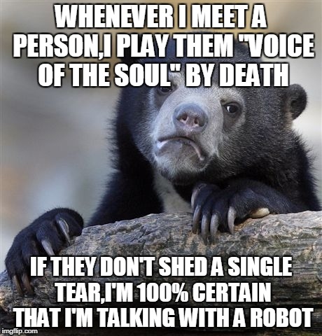 That one and "Bright Eyes" by Blind Guardian can make any human being cry.Of that,I am certain | WHENEVER I MEET A PERSON,I PLAY THEM "VOICE OF THE SOUL" BY DEATH; IF THEY DON'T SHED A SINGLE TEAR,I'M 100% CERTAIN THAT I'M TALKING WITH A ROBOT | image tagged in memes,confession bear,crying,powermetalhead,death metal,robot | made w/ Imgflip meme maker