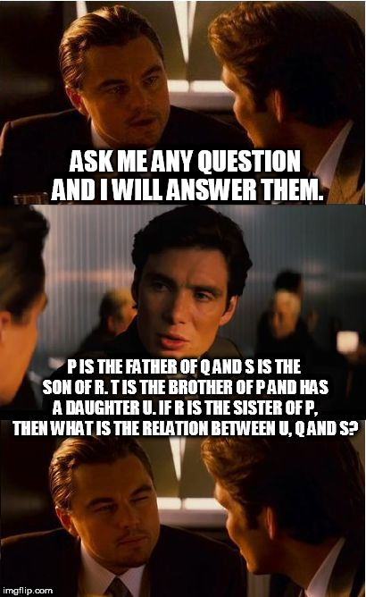 I will answer any question | ASK ME ANY QUESTION AND I WILL ANSWER THEM. P IS THE FATHER OF Q AND S IS THE SON OF R. T IS THE BROTHER OF P AND HAS A DAUGHTER U. IF R IS THE SISTER OF P, THEN WHAT IS THE RELATION BETWEEN U, Q AND S? | image tagged in ask me any question,ask me any question and i will answer them,answer of any question | made w/ Imgflip meme maker