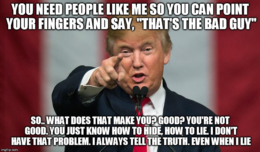 Donald Trump Birthday | YOU NEED PEOPLE LIKE ME SO YOU CAN POINT YOUR FINGERS AND SAY, "THAT'S THE BAD GUY"; SO.. WHAT DOES THAT MAKE YOU? GOOD? YOU'RE NOT GOOD. YOU JUST KNOW HOW TO HIDE, HOW TO LIE. I DON'T HAVE THAT PROBLEM. I ALWAYS TELL THE TRUTH. EVEN WHEN I LIE | image tagged in donald trump birthday | made w/ Imgflip meme maker