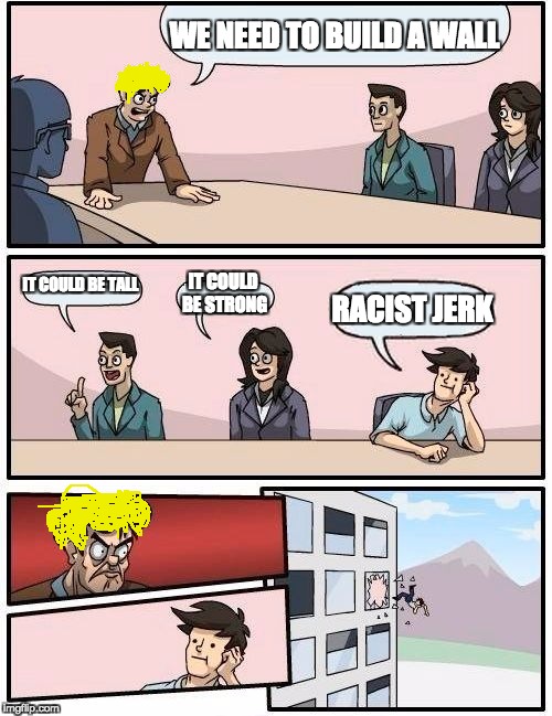 Boardroom Meeting Suggestion Meme | WE NEED TO BUILD A WALL; IT COULD BE TALL; IT COULD BE STRONG; RACIST JERK | image tagged in memes,boardroom meeting suggestion | made w/ Imgflip meme maker