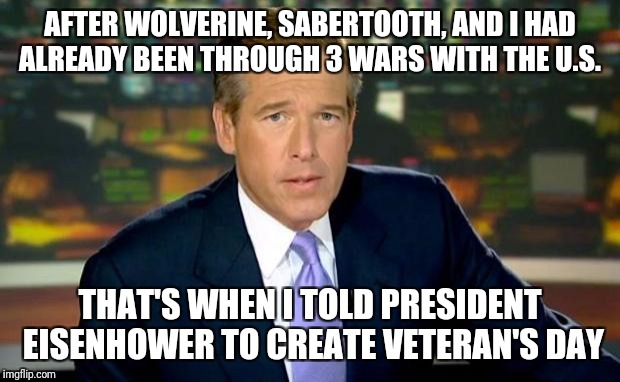 Brian Williams Was There Meme | AFTER WOLVERINE, SABERTOOTH, AND I HAD ALREADY BEEN THROUGH 3 WARS WITH THE U.S. THAT'S WHEN I TOLD PRESIDENT EISENHOWER TO CREATE VETERAN'S DAY | image tagged in memes,brian williams was there | made w/ Imgflip meme maker