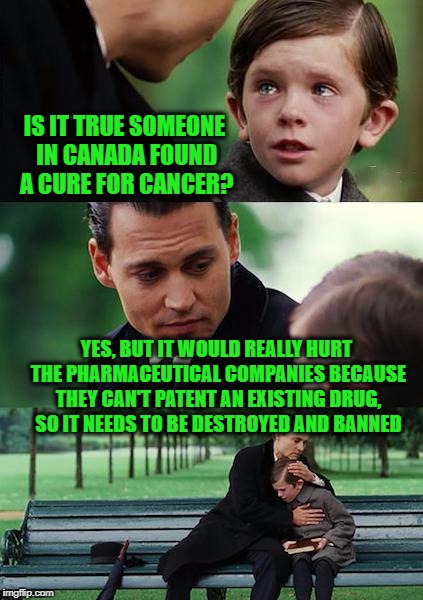 Finding Neverland | IS IT TRUE SOMEONE IN CANADA FOUND A CURE FOR CANCER? YES, BUT IT WOULD REALLY HURT THE PHARMACEUTICAL COMPANIES BECAUSE THEY CAN'T PATENT AN EXISTING DRUG, SO IT NEEDS TO BE DESTROYED AND BANNED | image tagged in memes,finding neverland | made w/ Imgflip meme maker