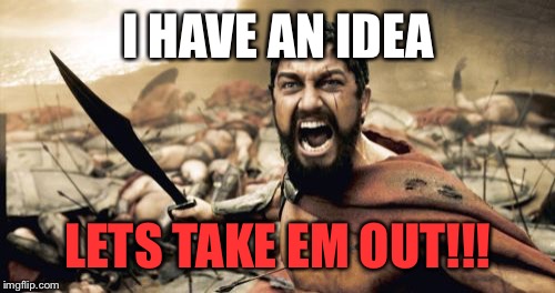 Sparta Leonidas Meme | I HAVE AN IDEA LETS TAKE EM OUT!!! | image tagged in memes,sparta leonidas | made w/ Imgflip meme maker