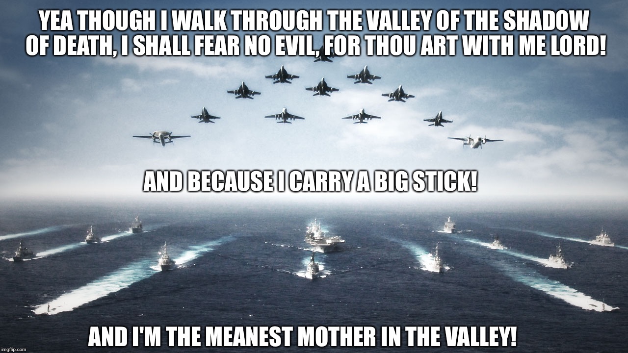 Happy military week! | YEA THOUGH I WALK THROUGH THE VALLEY OF THE SHADOW OF DEATH, I SHALL FEAR NO EVIL, FOR THOU ART WITH ME LORD! AND BECAUSE I CARRY A BIG STICK! AND I'M THE MEANEST MOTHER IN THE VALLEY! | image tagged in us navy,military week,funny meme,deep thoughts | made w/ Imgflip meme maker