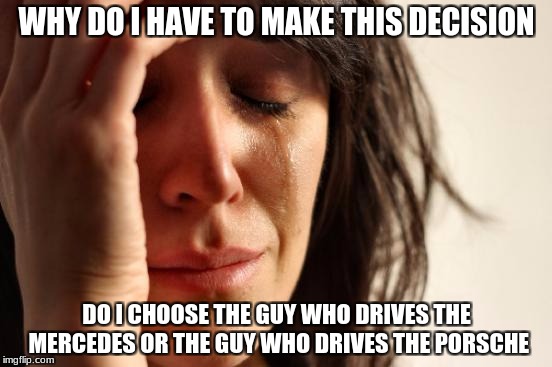 First World Problems Meme | WHY DO I HAVE TO MAKE THIS DECISION; DO I CHOOSE THE GUY WHO DRIVES THE MERCEDES OR THE GUY WHO DRIVES THE PORSCHE | image tagged in memes,first world problems | made w/ Imgflip meme maker