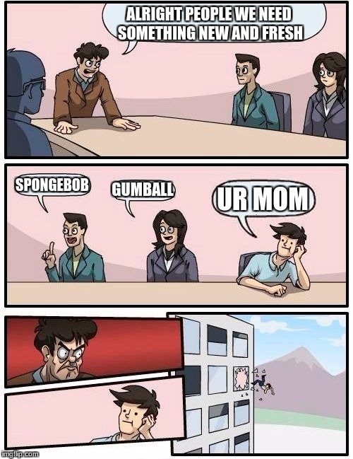 Boardroom Meeting Suggestion | ALRIGHT PEOPLE WE NEED SOMETHING NEW AND FRESH; SPONGEBOB; GUMBALL; UR MOM | image tagged in memes,boardroom meeting suggestion | made w/ Imgflip meme maker