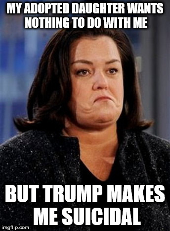 Suicidal Rosie Thoughts | MY ADOPTED DAUGHTER WANTS NOTHING TO DO WITH ME; BUT TRUMP MAKES ME SUICIDAL | image tagged in suicidal rosie thoughts | made w/ Imgflip meme maker
