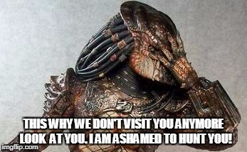 Predator facepalm | THIS WHY WE DON'T VISIT YOU ANYMORE  LOOK  AT YOU. I AM ASHAMED TO HUNT YOU! | image tagged in predator facepalm | made w/ Imgflip meme maker