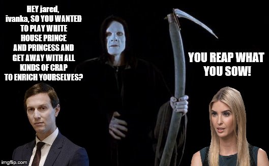 jared kushner & ivanka trump sure R getting themselves in DEEP DOO DOO In the White House! Happens when U R trump GREEDY & DUMB! | HEY jared, ivanka, SO YOU WANTED TO PLAY WHITE HOUSE PRINCE AND PRINCESS AND GET AWAY WITH ALL KINDS OF CRAP TO ENRICH YOURSELVES? YOU REAP WHAT YOU SOW! | image tagged in jared kushner dumb and greedy,ivanka trump dumb greedy and complicit,jared ivanka and the reaper,grim reaper,all trumps are scum | made w/ Imgflip meme maker