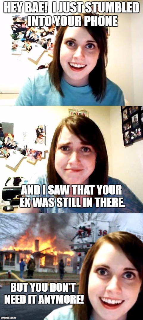 In honor of the top 10.  Upvote if you can relate! |  HEY BAE!  I JUST STUMBLED INTO YOUR PHONE; AND I SAW THAT YOUR EX WAS STILL IN THERE. BUT YOU DON'T NEED IT ANYMORE! | image tagged in overly attached girlfriend weekend,crazy ex girlfriend,overly attached girlfriend,funny memes | made w/ Imgflip meme maker